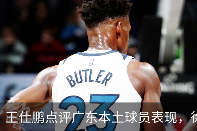 王仕鹏点评广东本土球员表现，徐杰努力加练备战新赛季